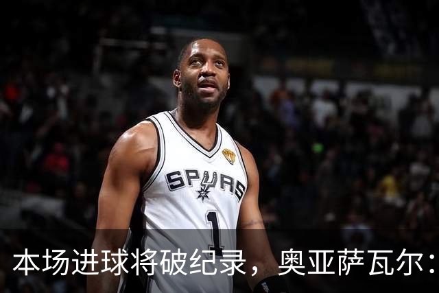 本场进球将破纪录，奥亚萨瓦尔：我愿用不进球换球队胜利